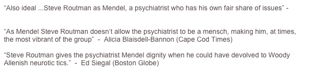 “Also ideal ...Steve Routman as Mendel, a psychiatrist who has his own fair share of issues” - Michael Portantiere (TheaterMania)

“As Mendel Steve Routman doesn‘t allow the psychiatrist to be a mensch, making him, at times, the most vibrant of the group”  -  Alicia Blaisdell-Bannon (Cape Cod Times)

“Steve Routman gives the psychiatrist Mendel dignity when he could have devolved to Woody Allenish neurotic tics.”  -  Ed Siegal (Boston Globe)

