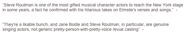 “Steve Routman is one of the most gifted musical character actors to reach the New York stage in some years, a fact he confirmed with his hilarious takes on Elmslie's verses and songs.”  - John Kenrick (Musicals101.com)

“They're a likable bunch, and Jane Bodle and Steve Routman, in particular, are genuine singing actors, not generic pretty-person-with-pretty-voice revue casting”  -  Marc Miller (TheaterMania)

